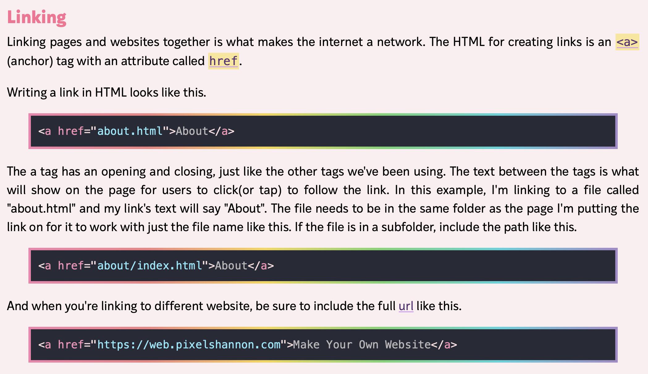 Linking
Linking pages and websites together is what makes the internet a network. The HTML for creating links is an <a>(anchor) tag with an attribute called href.

Writing a link in HTML looks like this.
<a href="about.html">About</a>

The a tag has an opening and closing, just like the other tags we've been using. The text between the tags is what will show on the page for users to click(or tap) to follow the link. In this example, I'm linking to a file called "about.html" and my link's text will say "About". The file needs to be in the same folder as the page I'm putting the link on for it to work with just the file name like this. 

If the file is in a subfolder, include the path like this.
<a href="about/index.html">About</a>

And when you're linking to different website, be sure to include the full url like this.

<a href="https://web.pixelshannon.com">Make Your Own Website</a>

(From Make Your Own Website at https://yourownwebsite.org by Shannon Kay at Pixel Shannon)
